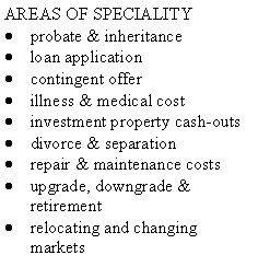 Text Box: AREAS OF SPECIALITYprobate & inheritanceloan applicationcontingent offerillness & medical costinvestment property cash-outsdivorce & separationrepair & maintenance costsupgrade, downgrade & retirementrelocating and changing markets